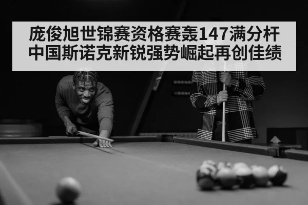 庞俊旭世锦赛资格赛轰147满分杆 中国斯诺克新锐强势崛起再创佳绩