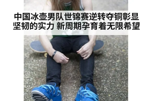 中国冰壶男队世锦赛逆转夺铜彰显坚韧的实力 新周期孕育着无限希望