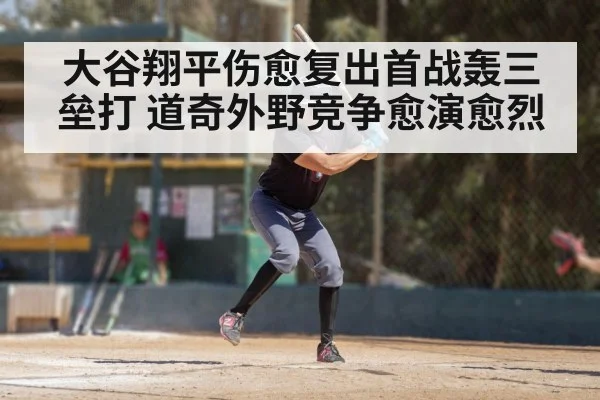 大谷翔平伤愈复出首战轰三垒打 道奇外野竞争愈演愈烈
